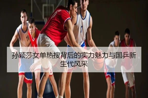 孙颖莎女单热搜背后的实力魅力与国乒新生代风采
