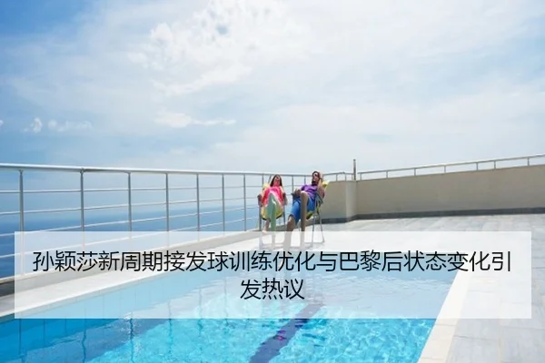 孙颖莎新周期接发球训练优化与巴黎后状态变化引发热议