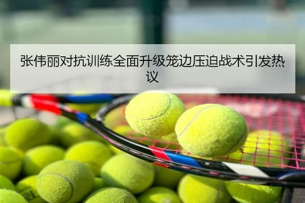 张伟丽对抗训练全面升级笼边压迫战术引发热议