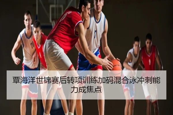 覃海洋世锦赛后转项训练加码混合泳冲刺能力成焦点