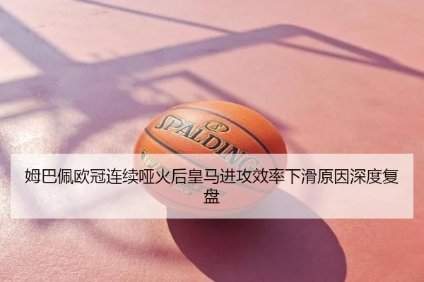 姆巴佩欧冠连续哑火后皇马进攻效率下滑原因深度复盘