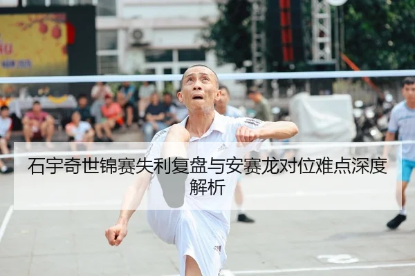 石宇奇世锦赛失利复盘与安赛龙对位难点深度解析