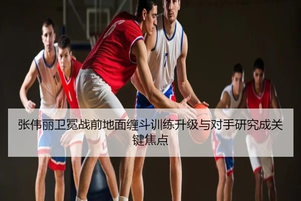 张伟丽卫冕战前地面缠斗训练升级与对手研究成关键焦点